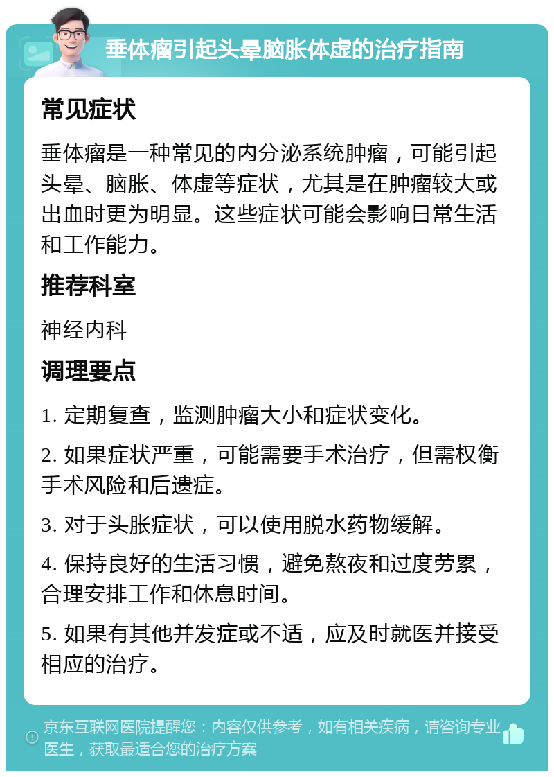 垂体瘤引起头晕脑胀体虚的治疗指南 常见症状 垂体瘤是一种常见的内分泌系统肿瘤，可能引起头晕、脑胀、体虚等症状，尤其是在肿瘤较大或出血时更为明显。这些症状可能会影响日常生活和工作能力。 推荐科室 神经内科 调理要点 1. 定期复查，监测肿瘤大小和症状变化。 2. 如果症状严重，可能需要手术治疗，但需权衡手术风险和后遗症。 3. 对于头胀症状，可以使用脱水药物缓解。 4. 保持良好的生活习惯，避免熬夜和过度劳累，合理安排工作和休息时间。 5. 如果有其他并发症或不适，应及时就医并接受相应的治疗。