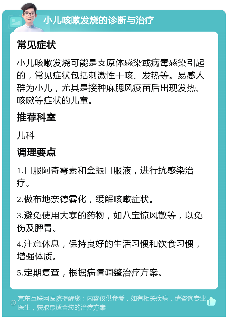 小儿咳嗽发烧的诊断与治疗 常见症状 小儿咳嗽发烧可能是支原体感染或病毒感染引起的，常见症状包括刺激性干咳、发热等。易感人群为小儿，尤其是接种麻腮风疫苗后出现发热、咳嗽等症状的儿童。 推荐科室 儿科 调理要点 1.口服阿奇霉素和金振口服液，进行抗感染治疗。 2.做布地奈德雾化，缓解咳嗽症状。 3.避免使用大寒的药物，如八宝惊风散等，以免伤及脾胃。 4.注意休息，保持良好的生活习惯和饮食习惯，增强体质。 5.定期复查，根据病情调整治疗方案。