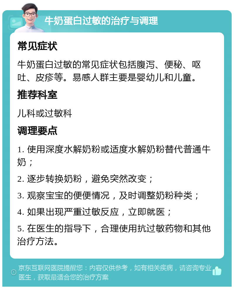 牛奶蛋白过敏的治疗与调理 常见症状 牛奶蛋白过敏的常见症状包括腹泻、便秘、呕吐、皮疹等。易感人群主要是婴幼儿和儿童。 推荐科室 儿科或过敏科 调理要点 1. 使用深度水解奶粉或适度水解奶粉替代普通牛奶； 2. 逐步转换奶粉，避免突然改变； 3. 观察宝宝的便便情况，及时调整奶粉种类； 4. 如果出现严重过敏反应，立即就医； 5. 在医生的指导下，合理使用抗过敏药物和其他治疗方法。