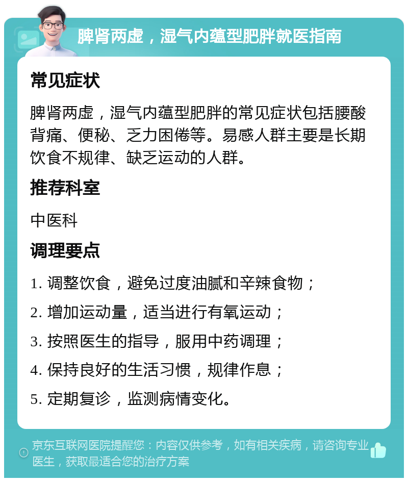 脾肾两虚，湿气内蕴型肥胖就医指南 常见症状 脾肾两虚，湿气内蕴型肥胖的常见症状包括腰酸背痛、便秘、乏力困倦等。易感人群主要是长期饮食不规律、缺乏运动的人群。 推荐科室 中医科 调理要点 1. 调整饮食，避免过度油腻和辛辣食物； 2. 增加运动量，适当进行有氧运动； 3. 按照医生的指导，服用中药调理； 4. 保持良好的生活习惯，规律作息； 5. 定期复诊，监测病情变化。