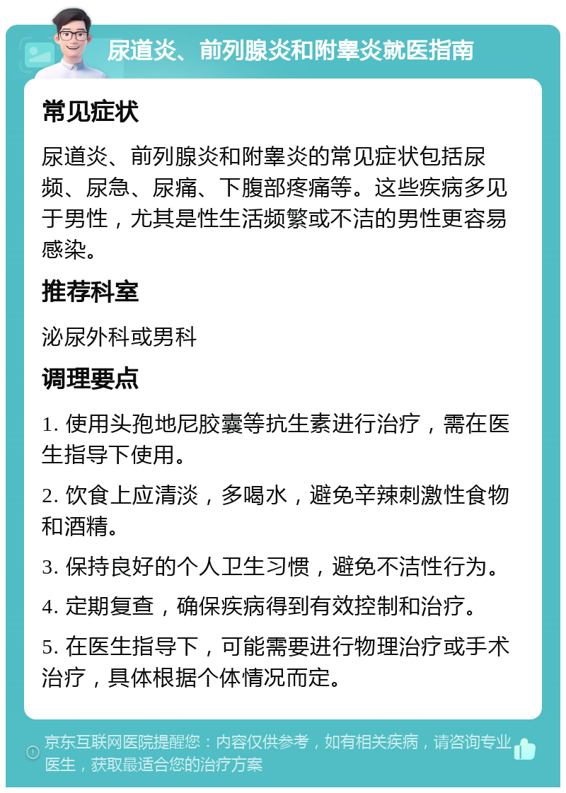 尿道炎、前列腺炎和附睾炎就医指南 常见症状 尿道炎、前列腺炎和附睾炎的常见症状包括尿频、尿急、尿痛、下腹部疼痛等。这些疾病多见于男性，尤其是性生活频繁或不洁的男性更容易感染。 推荐科室 泌尿外科或男科 调理要点 1. 使用头孢地尼胶囊等抗生素进行治疗，需在医生指导下使用。 2. 饮食上应清淡，多喝水，避免辛辣刺激性食物和酒精。 3. 保持良好的个人卫生习惯，避免不洁性行为。 4. 定期复查，确保疾病得到有效控制和治疗。 5. 在医生指导下，可能需要进行物理治疗或手术治疗，具体根据个体情况而定。