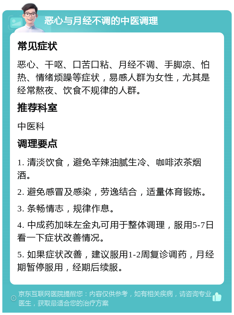 恶心与月经不调的中医调理 常见症状 恶心、干呕、口苦口粘、月经不调、手脚凉、怕热、情绪烦躁等症状，易感人群为女性，尤其是经常熬夜、饮食不规律的人群。 推荐科室 中医科 调理要点 1. 清淡饮食，避免辛辣油腻生冷、咖啡浓茶烟酒。 2. 避免感冒及感染，劳逸结合，适量体育锻炼。 3. 条畅情志，规律作息。 4. 中成药加味左金丸可用于整体调理，服用5-7日看一下症状改善情况。 5. 如果症状改善，建议服用1-2周复诊调药，月经期暂停服用，经期后续服。