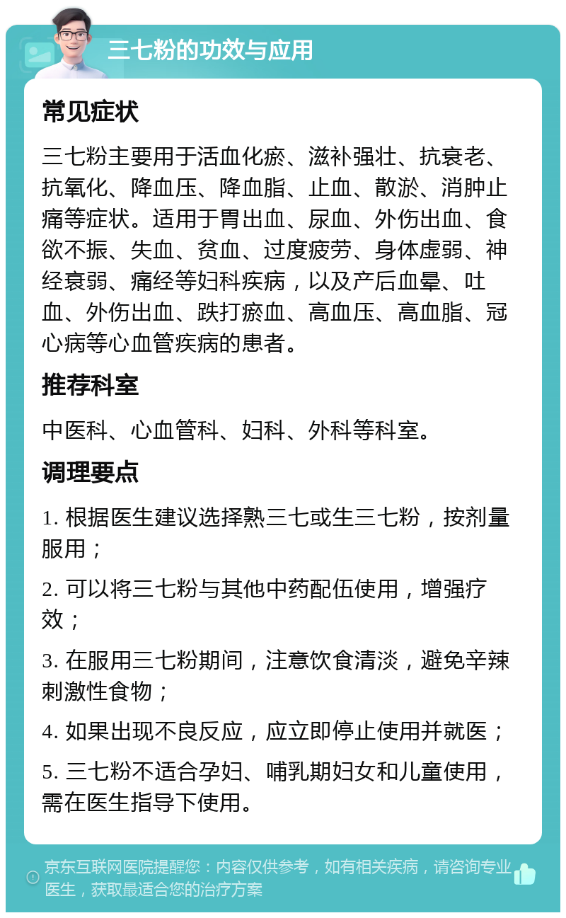 三七粉的功效与应用 常见症状 三七粉主要用于活血化瘀、滋补强壮、抗衰老、抗氧化、降血压、降血脂、止血、散淤、消肿止痛等症状。适用于胃出血、尿血、外伤出血、食欲不振、失血、贫血、过度疲劳、身体虚弱、神经衰弱、痛经等妇科疾病，以及产后血晕、吐血、外伤出血、跌打瘀血、高血压、高血脂、冠心病等心血管疾病的患者。 推荐科室 中医科、心血管科、妇科、外科等科室。 调理要点 1. 根据医生建议选择熟三七或生三七粉，按剂量服用； 2. 可以将三七粉与其他中药配伍使用，增强疗效； 3. 在服用三七粉期间，注意饮食清淡，避免辛辣刺激性食物； 4. 如果出现不良反应，应立即停止使用并就医； 5. 三七粉不适合孕妇、哺乳期妇女和儿童使用，需在医生指导下使用。