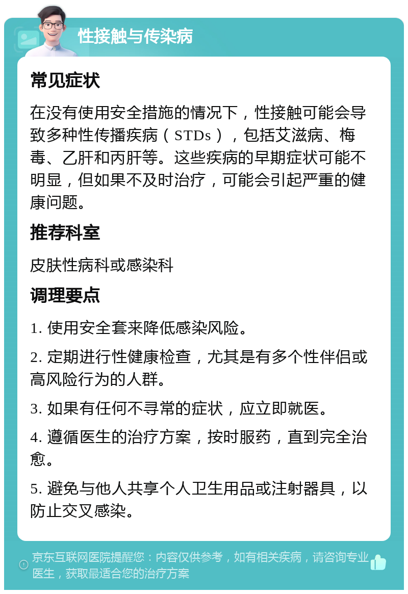 性接触与传染病 常见症状 在没有使用安全措施的情况下，性接触可能会导致多种性传播疾病（STDs），包括艾滋病、梅毒、乙肝和丙肝等。这些疾病的早期症状可能不明显，但如果不及时治疗，可能会引起严重的健康问题。 推荐科室 皮肤性病科或感染科 调理要点 1. 使用安全套来降低感染风险。 2. 定期进行性健康检查，尤其是有多个性伴侣或高风险行为的人群。 3. 如果有任何不寻常的症状，应立即就医。 4. 遵循医生的治疗方案，按时服药，直到完全治愈。 5. 避免与他人共享个人卫生用品或注射器具，以防止交叉感染。