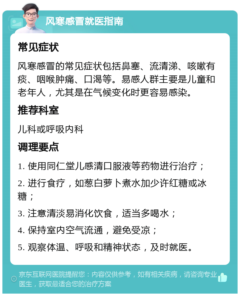 风寒感冒就医指南 常见症状 风寒感冒的常见症状包括鼻塞、流清涕、咳嗽有痰、咽喉肿痛、口渴等。易感人群主要是儿童和老年人，尤其是在气候变化时更容易感染。 推荐科室 儿科或呼吸内科 调理要点 1. 使用同仁堂儿感清口服液等药物进行治疗； 2. 进行食疗，如葱白萝卜煮水加少许红糖或冰糖； 3. 注意清淡易消化饮食，适当多喝水； 4. 保持室内空气流通，避免受凉； 5. 观察体温、呼吸和精神状态，及时就医。