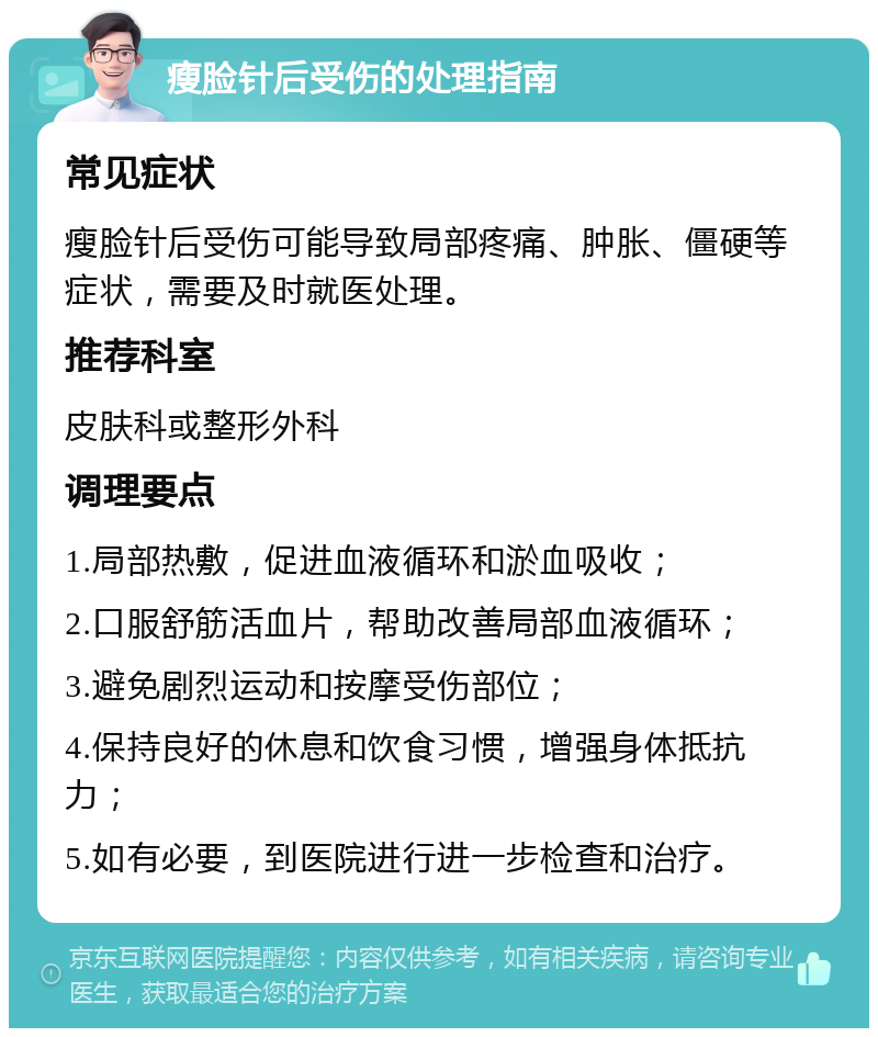 瘦脸针后受伤的处理指南 常见症状 瘦脸针后受伤可能导致局部疼痛、肿胀、僵硬等症状，需要及时就医处理。 推荐科室 皮肤科或整形外科 调理要点 1.局部热敷，促进血液循环和淤血吸收； 2.口服舒筋活血片，帮助改善局部血液循环； 3.避免剧烈运动和按摩受伤部位； 4.保持良好的休息和饮食习惯，增强身体抵抗力； 5.如有必要，到医院进行进一步检查和治疗。