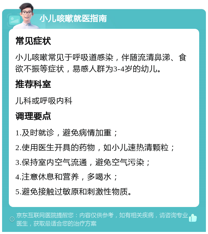 小儿咳嗽就医指南 常见症状 小儿咳嗽常见于呼吸道感染，伴随流清鼻涕、食欲不振等症状，易感人群为3-4岁的幼儿。 推荐科室 儿科或呼吸内科 调理要点 1.及时就诊，避免病情加重； 2.使用医生开具的药物，如小儿速热清颗粒； 3.保持室内空气流通，避免空气污染； 4.注意休息和营养，多喝水； 5.避免接触过敏原和刺激性物质。