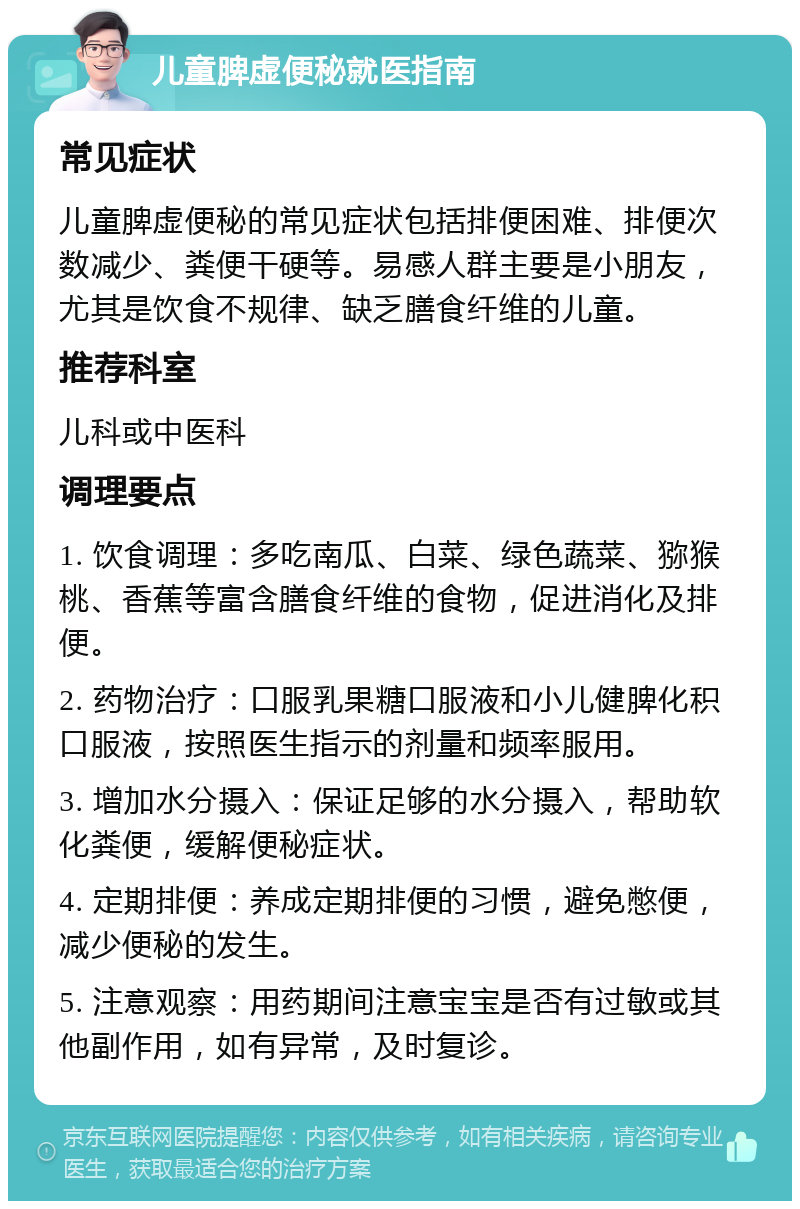 儿童脾虚便秘就医指南 常见症状 儿童脾虚便秘的常见症状包括排便困难、排便次数减少、粪便干硬等。易感人群主要是小朋友，尤其是饮食不规律、缺乏膳食纤维的儿童。 推荐科室 儿科或中医科 调理要点 1. 饮食调理：多吃南瓜、白菜、绿色蔬菜、猕猴桃、香蕉等富含膳食纤维的食物，促进消化及排便。 2. 药物治疗：口服乳果糖口服液和小儿健脾化积口服液，按照医生指示的剂量和频率服用。 3. 增加水分摄入：保证足够的水分摄入，帮助软化粪便，缓解便秘症状。 4. 定期排便：养成定期排便的习惯，避免憋便，减少便秘的发生。 5. 注意观察：用药期间注意宝宝是否有过敏或其他副作用，如有异常，及时复诊。