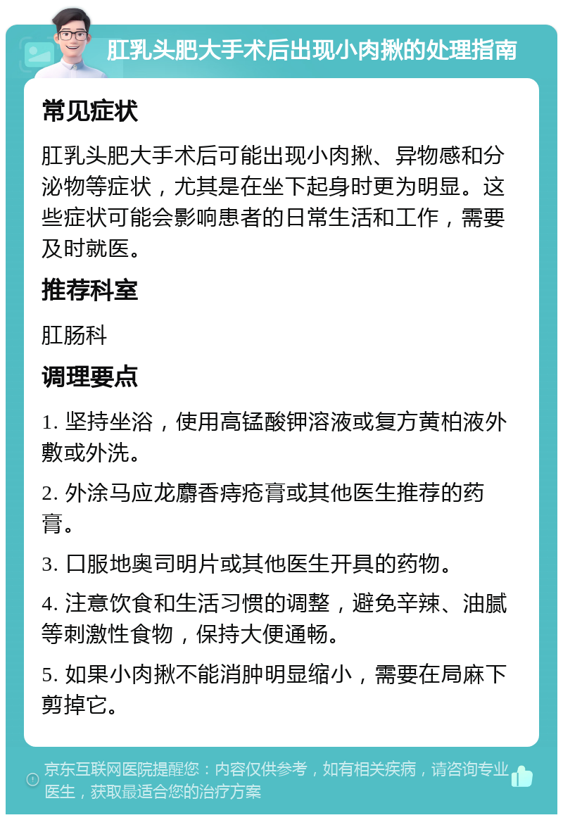 肛乳头肥大手术后出现小肉揪的处理指南 常见症状 肛乳头肥大手术后可能出现小肉揪、异物感和分泌物等症状，尤其是在坐下起身时更为明显。这些症状可能会影响患者的日常生活和工作，需要及时就医。 推荐科室 肛肠科 调理要点 1. 坚持坐浴，使用高锰酸钾溶液或复方黄柏液外敷或外洗。 2. 外涂马应龙麝香痔疮膏或其他医生推荐的药膏。 3. 口服地奥司明片或其他医生开具的药物。 4. 注意饮食和生活习惯的调整，避免辛辣、油腻等刺激性食物，保持大便通畅。 5. 如果小肉揪不能消肿明显缩小，需要在局麻下剪掉它。