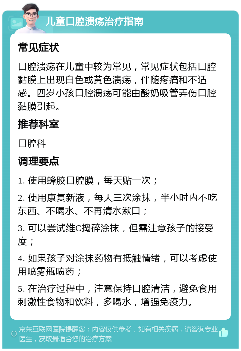 儿童口腔溃疡治疗指南 常见症状 口腔溃疡在儿童中较为常见，常见症状包括口腔黏膜上出现白色或黄色溃疡，伴随疼痛和不适感。四岁小孩口腔溃疡可能由酸奶吸管弄伤口腔黏膜引起。 推荐科室 口腔科 调理要点 1. 使用蜂胶口腔膜，每天贴一次； 2. 使用康复新液，每天三次涂抹，半小时内不吃东西、不喝水、不再清水漱口； 3. 可以尝试维C捣碎涂抹，但需注意孩子的接受度； 4. 如果孩子对涂抹药物有抵触情绪，可以考虑使用喷雾瓶喷药； 5. 在治疗过程中，注意保持口腔清洁，避免食用刺激性食物和饮料，多喝水，增强免疫力。