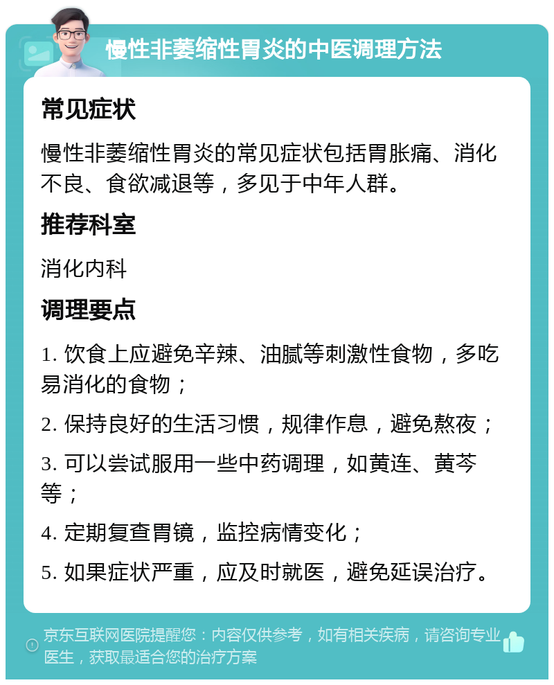 慢性非萎缩性胃炎的中医调理方法 常见症状 慢性非萎缩性胃炎的常见症状包括胃胀痛、消化不良、食欲减退等，多见于中年人群。 推荐科室 消化内科 调理要点 1. 饮食上应避免辛辣、油腻等刺激性食物，多吃易消化的食物； 2. 保持良好的生活习惯，规律作息，避免熬夜； 3. 可以尝试服用一些中药调理，如黄连、黄芩等； 4. 定期复查胃镜，监控病情变化； 5. 如果症状严重，应及时就医，避免延误治疗。