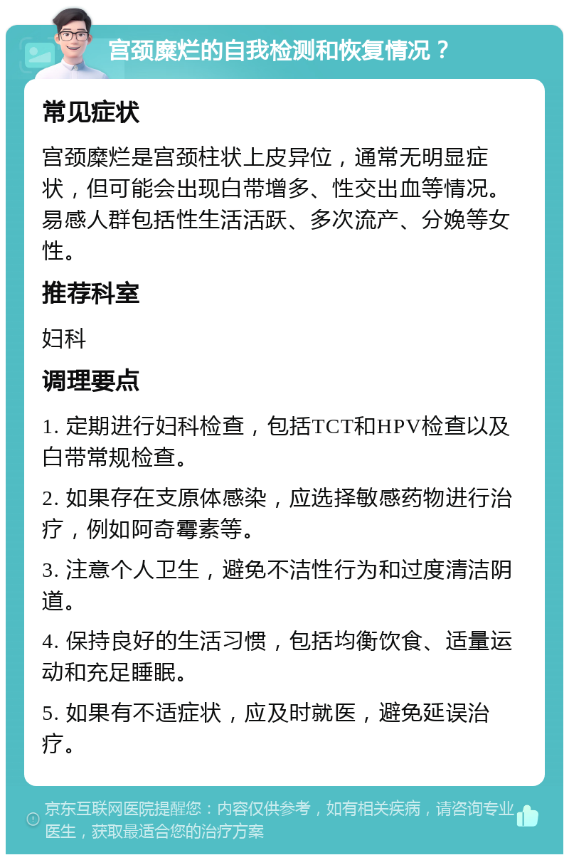 宫颈糜烂的自我检测和恢复情况？ 常见症状 宫颈糜烂是宫颈柱状上皮异位，通常无明显症状，但可能会出现白带增多、性交出血等情况。易感人群包括性生活活跃、多次流产、分娩等女性。 推荐科室 妇科 调理要点 1. 定期进行妇科检查，包括TCT和HPV检查以及白带常规检查。 2. 如果存在支原体感染，应选择敏感药物进行治疗，例如阿奇霉素等。 3. 注意个人卫生，避免不洁性行为和过度清洁阴道。 4. 保持良好的生活习惯，包括均衡饮食、适量运动和充足睡眠。 5. 如果有不适症状，应及时就医，避免延误治疗。