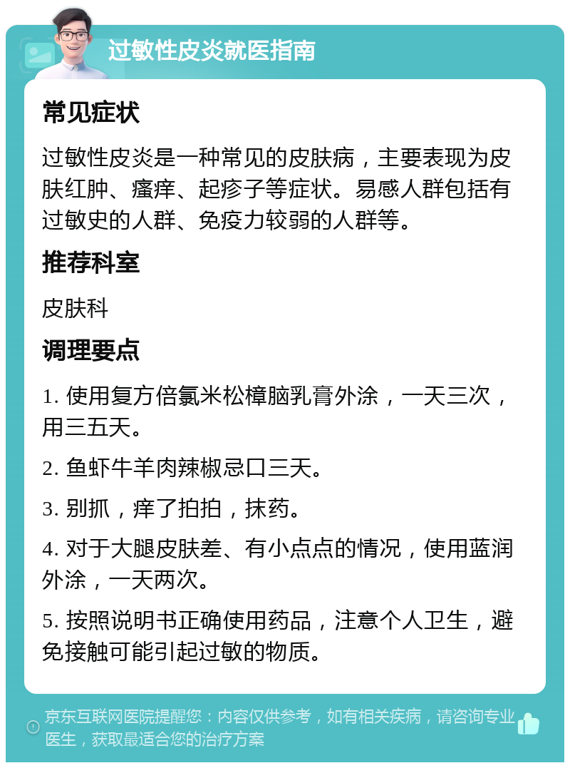 过敏性皮炎就医指南 常见症状 过敏性皮炎是一种常见的皮肤病，主要表现为皮肤红肿、瘙痒、起疹子等症状。易感人群包括有过敏史的人群、免疫力较弱的人群等。 推荐科室 皮肤科 调理要点 1. 使用复方倍氯米松樟脑乳膏外涂，一天三次，用三五天。 2. 鱼虾牛羊肉辣椒忌口三天。 3. 别抓，痒了拍拍，抹药。 4. 对于大腿皮肤差、有小点点的情况，使用蓝润外涂，一天两次。 5. 按照说明书正确使用药品，注意个人卫生，避免接触可能引起过敏的物质。