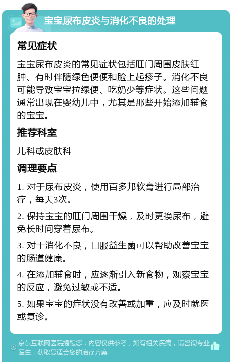 宝宝尿布皮炎与消化不良的处理 常见症状 宝宝尿布皮炎的常见症状包括肛门周围皮肤红肿、有时伴随绿色便便和脸上起疹子。消化不良可能导致宝宝拉绿便、吃奶少等症状。这些问题通常出现在婴幼儿中，尤其是那些开始添加辅食的宝宝。 推荐科室 儿科或皮肤科 调理要点 1. 对于尿布皮炎，使用百多邦软膏进行局部治疗，每天3次。 2. 保持宝宝的肛门周围干燥，及时更换尿布，避免长时间穿着尿布。 3. 对于消化不良，口服益生菌可以帮助改善宝宝的肠道健康。 4. 在添加辅食时，应逐渐引入新食物，观察宝宝的反应，避免过敏或不适。 5. 如果宝宝的症状没有改善或加重，应及时就医或复诊。