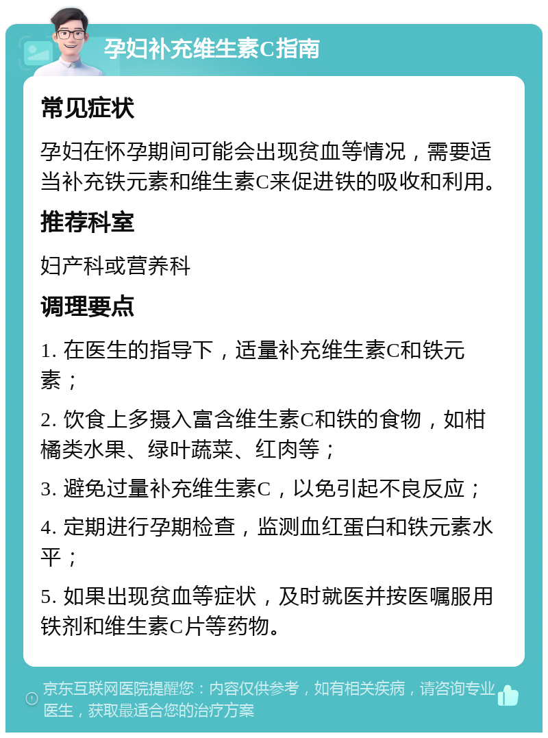 孕妇补充维生素C指南 常见症状 孕妇在怀孕期间可能会出现贫血等情况，需要适当补充铁元素和维生素C来促进铁的吸收和利用。 推荐科室 妇产科或营养科 调理要点 1. 在医生的指导下，适量补充维生素C和铁元素； 2. 饮食上多摄入富含维生素C和铁的食物，如柑橘类水果、绿叶蔬菜、红肉等； 3. 避免过量补充维生素C，以免引起不良反应； 4. 定期进行孕期检查，监测血红蛋白和铁元素水平； 5. 如果出现贫血等症状，及时就医并按医嘱服用铁剂和维生素C片等药物。