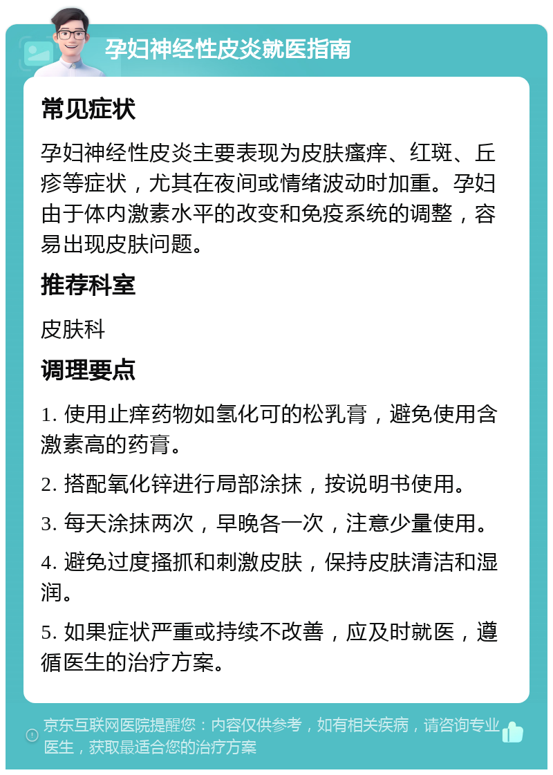 孕妇神经性皮炎就医指南 常见症状 孕妇神经性皮炎主要表现为皮肤瘙痒、红斑、丘疹等症状，尤其在夜间或情绪波动时加重。孕妇由于体内激素水平的改变和免疫系统的调整，容易出现皮肤问题。 推荐科室 皮肤科 调理要点 1. 使用止痒药物如氢化可的松乳膏，避免使用含激素高的药膏。 2. 搭配氧化锌进行局部涂抹，按说明书使用。 3. 每天涂抹两次，早晚各一次，注意少量使用。 4. 避免过度搔抓和刺激皮肤，保持皮肤清洁和湿润。 5. 如果症状严重或持续不改善，应及时就医，遵循医生的治疗方案。