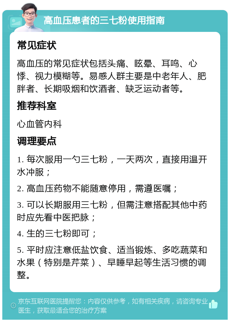 高血压患者的三七粉使用指南 常见症状 高血压的常见症状包括头痛、眩晕、耳鸣、心悸、视力模糊等。易感人群主要是中老年人、肥胖者、长期吸烟和饮酒者、缺乏运动者等。 推荐科室 心血管内科 调理要点 1. 每次服用一勺三七粉，一天两次，直接用温开水冲服； 2. 高血压药物不能随意停用，需遵医嘱； 3. 可以长期服用三七粉，但需注意搭配其他中药时应先看中医把脉； 4. 生的三七粉即可； 5. 平时应注意低盐饮食、适当锻炼、多吃蔬菜和水果（特别是芹菜）、早睡早起等生活习惯的调整。