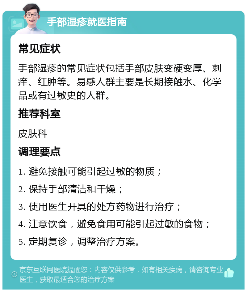 手部湿疹就医指南 常见症状 手部湿疹的常见症状包括手部皮肤变硬变厚、刺痒、红肿等。易感人群主要是长期接触水、化学品或有过敏史的人群。 推荐科室 皮肤科 调理要点 1. 避免接触可能引起过敏的物质； 2. 保持手部清洁和干燥； 3. 使用医生开具的处方药物进行治疗； 4. 注意饮食，避免食用可能引起过敏的食物； 5. 定期复诊，调整治疗方案。