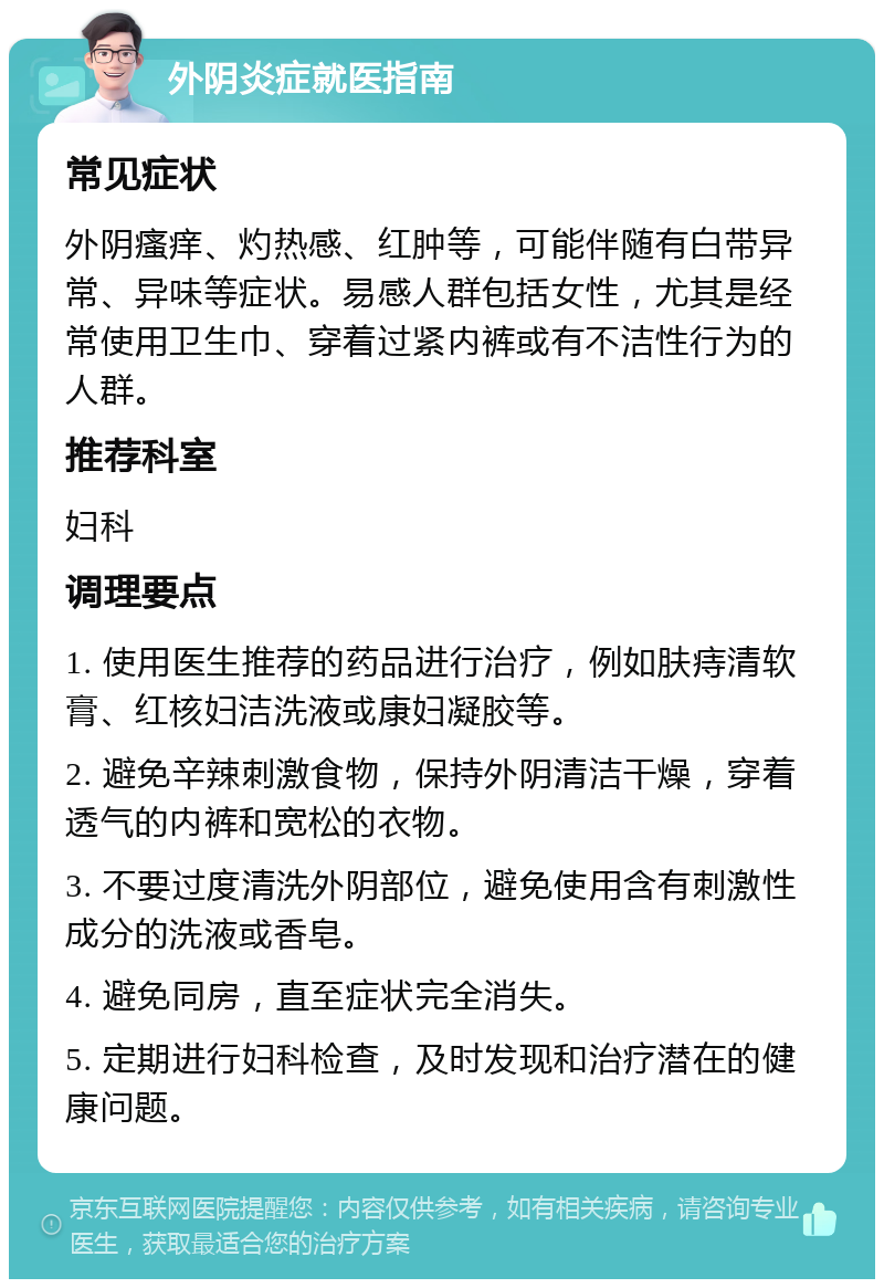 外阴炎症就医指南 常见症状 外阴瘙痒、灼热感、红肿等，可能伴随有白带异常、异味等症状。易感人群包括女性，尤其是经常使用卫生巾、穿着过紧内裤或有不洁性行为的人群。 推荐科室 妇科 调理要点 1. 使用医生推荐的药品进行治疗，例如肤痔清软膏、红核妇洁洗液或康妇凝胶等。 2. 避免辛辣刺激食物，保持外阴清洁干燥，穿着透气的内裤和宽松的衣物。 3. 不要过度清洗外阴部位，避免使用含有刺激性成分的洗液或香皂。 4. 避免同房，直至症状完全消失。 5. 定期进行妇科检查，及时发现和治疗潜在的健康问题。