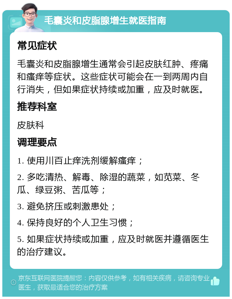 毛囊炎和皮脂腺增生就医指南 常见症状 毛囊炎和皮脂腺增生通常会引起皮肤红肿、疼痛和瘙痒等症状。这些症状可能会在一到两周内自行消失，但如果症状持续或加重，应及时就医。 推荐科室 皮肤科 调理要点 1. 使用川百止痒洗剂缓解瘙痒； 2. 多吃清热、解毒、除湿的蔬菜，如苋菜、冬瓜、绿豆粥、苦瓜等； 3. 避免挤压或刺激患处； 4. 保持良好的个人卫生习惯； 5. 如果症状持续或加重，应及时就医并遵循医生的治疗建议。