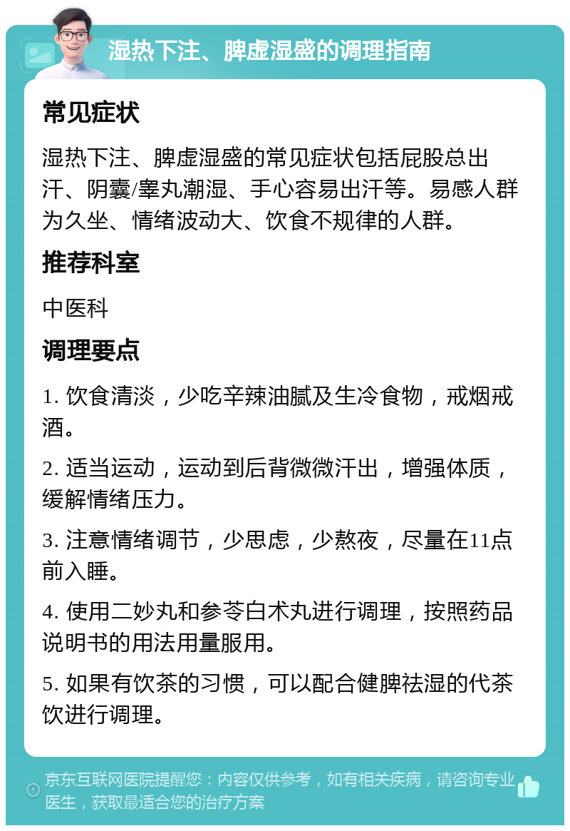 湿热下注、脾虚湿盛的调理指南 常见症状 湿热下注、脾虚湿盛的常见症状包括屁股总出汗、阴囊/睾丸潮湿、手心容易出汗等。易感人群为久坐、情绪波动大、饮食不规律的人群。 推荐科室 中医科 调理要点 1. 饮食清淡，少吃辛辣油腻及生冷食物，戒烟戒酒。 2. 适当运动，运动到后背微微汗出，增强体质，缓解情绪压力。 3. 注意情绪调节，少思虑，少熬夜，尽量在11点前入睡。 4. 使用二妙丸和参苓白术丸进行调理，按照药品说明书的用法用量服用。 5. 如果有饮茶的习惯，可以配合健脾祛湿的代茶饮进行调理。