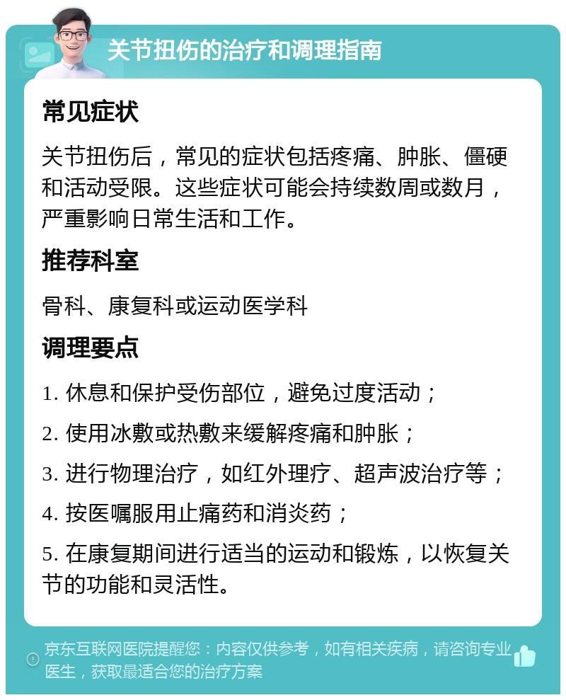 关节扭伤的治疗和调理指南 常见症状 关节扭伤后，常见的症状包括疼痛、肿胀、僵硬和活动受限。这些症状可能会持续数周或数月，严重影响日常生活和工作。 推荐科室 骨科、康复科或运动医学科 调理要点 1. 休息和保护受伤部位，避免过度活动； 2. 使用冰敷或热敷来缓解疼痛和肿胀； 3. 进行物理治疗，如红外理疗、超声波治疗等； 4. 按医嘱服用止痛药和消炎药； 5. 在康复期间进行适当的运动和锻炼，以恢复关节的功能和灵活性。