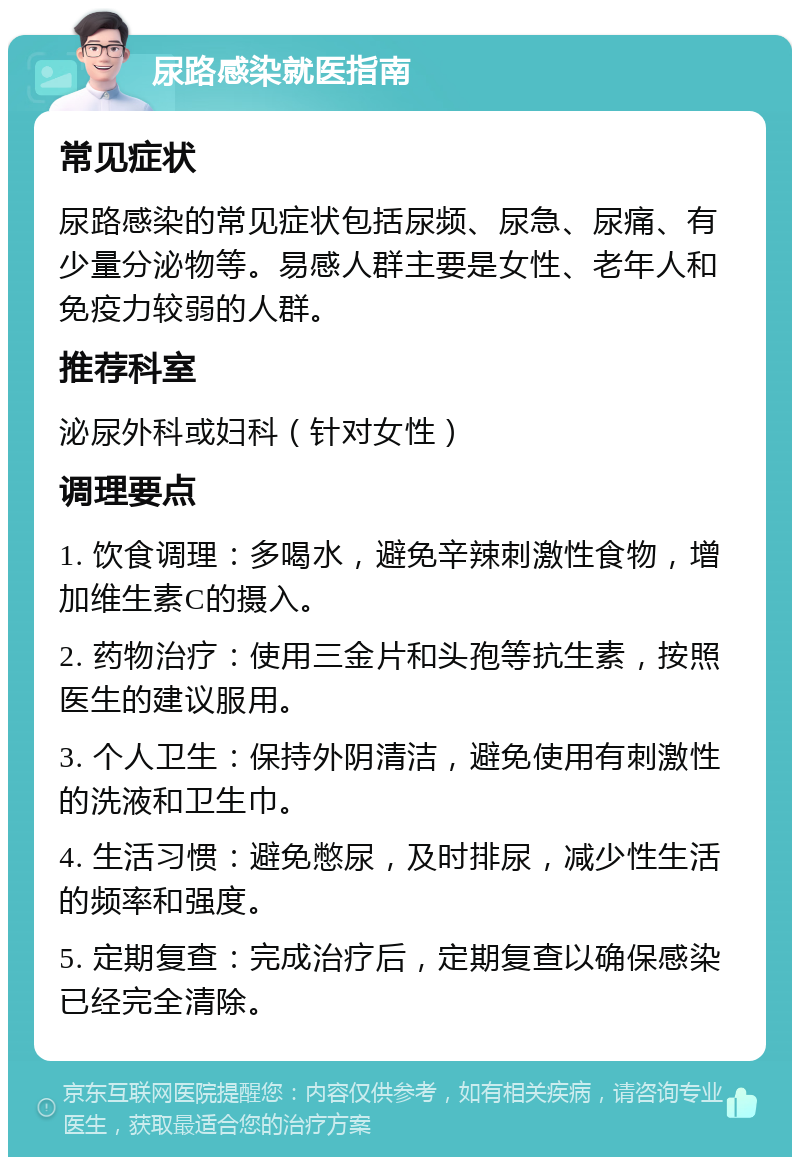 尿路感染就医指南 常见症状 尿路感染的常见症状包括尿频、尿急、尿痛、有少量分泌物等。易感人群主要是女性、老年人和免疫力较弱的人群。 推荐科室 泌尿外科或妇科（针对女性） 调理要点 1. 饮食调理：多喝水，避免辛辣刺激性食物，增加维生素C的摄入。 2. 药物治疗：使用三金片和头孢等抗生素，按照医生的建议服用。 3. 个人卫生：保持外阴清洁，避免使用有刺激性的洗液和卫生巾。 4. 生活习惯：避免憋尿，及时排尿，减少性生活的频率和强度。 5. 定期复查：完成治疗后，定期复查以确保感染已经完全清除。