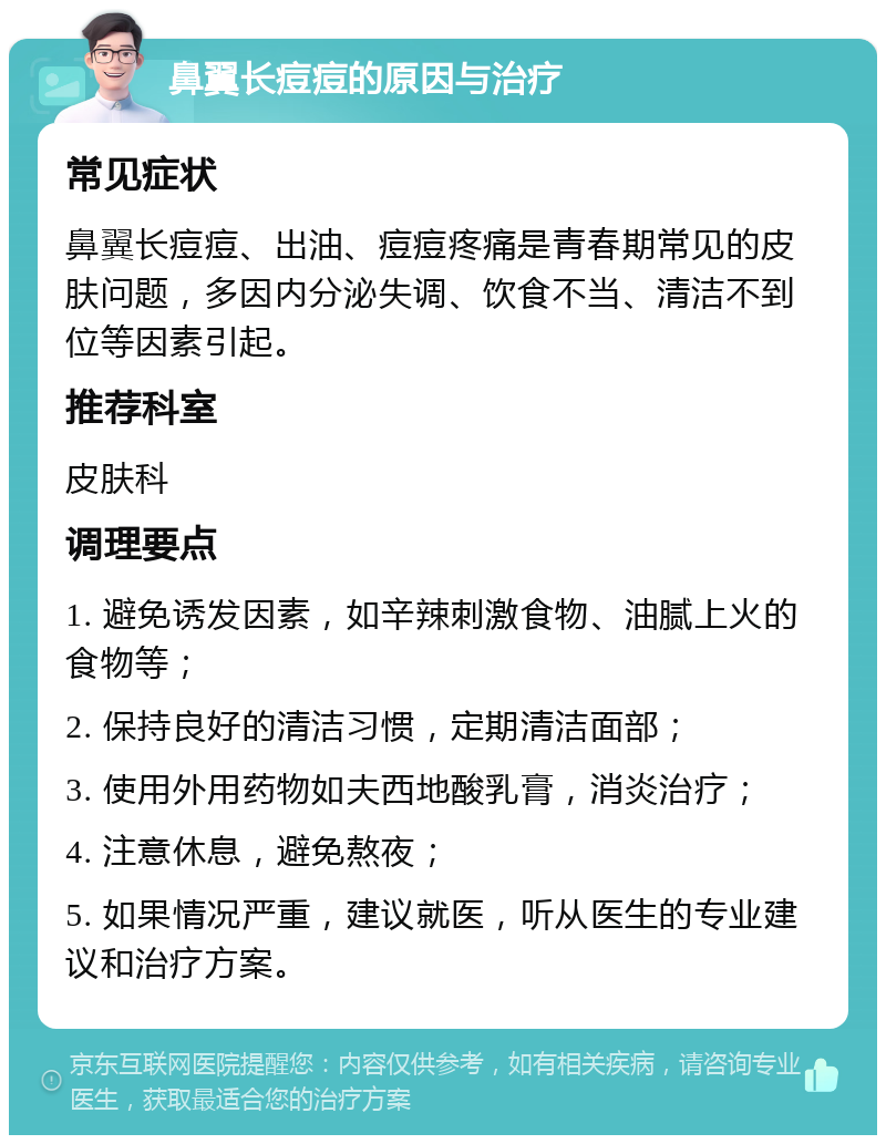 鼻翼长痘痘的原因与治疗 常见症状 鼻翼长痘痘、出油、痘痘疼痛是青春期常见的皮肤问题，多因内分泌失调、饮食不当、清洁不到位等因素引起。 推荐科室 皮肤科 调理要点 1. 避免诱发因素，如辛辣刺激食物、油腻上火的食物等； 2. 保持良好的清洁习惯，定期清洁面部； 3. 使用外用药物如夫西地酸乳膏，消炎治疗； 4. 注意休息，避免熬夜； 5. 如果情况严重，建议就医，听从医生的专业建议和治疗方案。