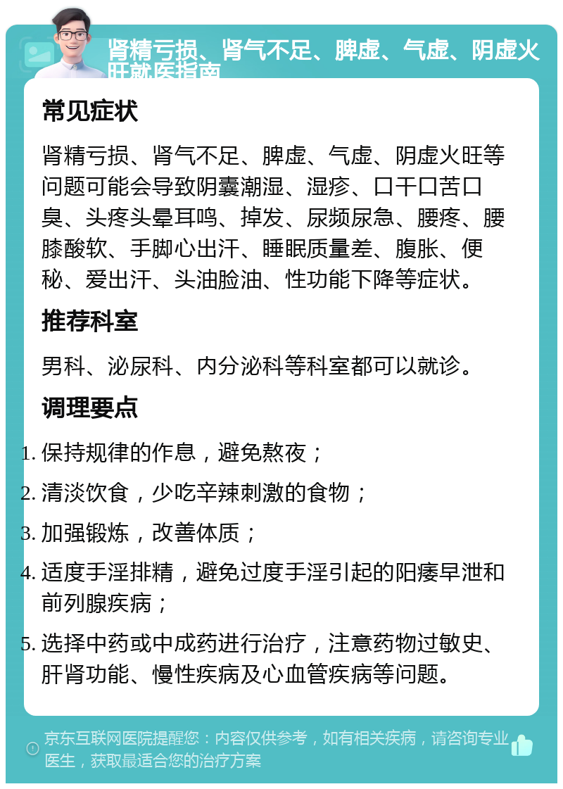 肾精亏损、肾气不足、脾虚、气虚、阴虚火旺就医指南 常见症状 肾精亏损、肾气不足、脾虚、气虚、阴虚火旺等问题可能会导致阴囊潮湿、湿疹、口干口苦口臭、头疼头晕耳鸣、掉发、尿频尿急、腰疼、腰膝酸软、手脚心出汗、睡眠质量差、腹胀、便秘、爱出汗、头油脸油、性功能下降等症状。 推荐科室 男科、泌尿科、内分泌科等科室都可以就诊。 调理要点 保持规律的作息，避免熬夜； 清淡饮食，少吃辛辣刺激的食物； 加强锻炼，改善体质； 适度手淫排精，避免过度手淫引起的阳痿早泄和前列腺疾病； 选择中药或中成药进行治疗，注意药物过敏史、肝肾功能、慢性疾病及心血管疾病等问题。