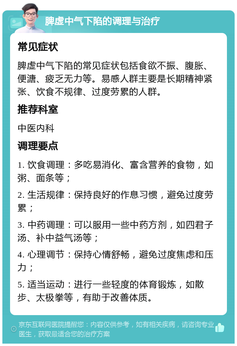 脾虚中气下陷的调理与治疗 常见症状 脾虚中气下陷的常见症状包括食欲不振、腹胀、便溏、疲乏无力等。易感人群主要是长期精神紧张、饮食不规律、过度劳累的人群。 推荐科室 中医内科 调理要点 1. 饮食调理：多吃易消化、富含营养的食物，如粥、面条等； 2. 生活规律：保持良好的作息习惯，避免过度劳累； 3. 中药调理：可以服用一些中药方剂，如四君子汤、补中益气汤等； 4. 心理调节：保持心情舒畅，避免过度焦虑和压力； 5. 适当运动：进行一些轻度的体育锻炼，如散步、太极拳等，有助于改善体质。