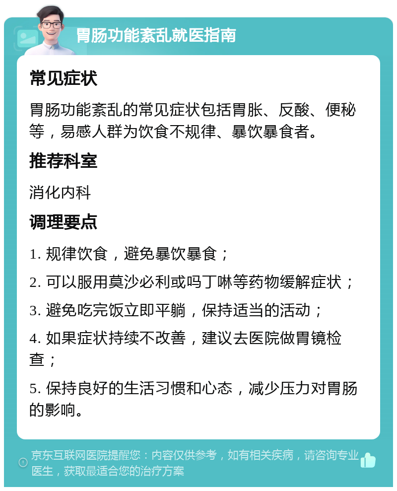 胃肠功能紊乱就医指南 常见症状 胃肠功能紊乱的常见症状包括胃胀、反酸、便秘等，易感人群为饮食不规律、暴饮暴食者。 推荐科室 消化内科 调理要点 1. 规律饮食，避免暴饮暴食； 2. 可以服用莫沙必利或吗丁啉等药物缓解症状； 3. 避免吃完饭立即平躺，保持适当的活动； 4. 如果症状持续不改善，建议去医院做胃镜检查； 5. 保持良好的生活习惯和心态，减少压力对胃肠的影响。