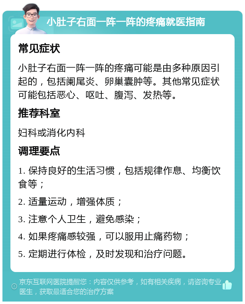 小肚子右面一阵一阵的疼痛就医指南 常见症状 小肚子右面一阵一阵的疼痛可能是由多种原因引起的，包括阑尾炎、卵巢囊肿等。其他常见症状可能包括恶心、呕吐、腹泻、发热等。 推荐科室 妇科或消化内科 调理要点 1. 保持良好的生活习惯，包括规律作息、均衡饮食等； 2. 适量运动，增强体质； 3. 注意个人卫生，避免感染； 4. 如果疼痛感较强，可以服用止痛药物； 5. 定期进行体检，及时发现和治疗问题。