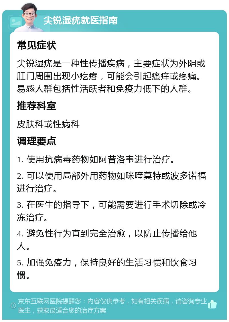 尖锐湿疣就医指南 常见症状 尖锐湿疣是一种性传播疾病，主要症状为外阴或肛门周围出现小疙瘩，可能会引起瘙痒或疼痛。易感人群包括性活跃者和免疫力低下的人群。 推荐科室 皮肤科或性病科 调理要点 1. 使用抗病毒药物如阿昔洛韦进行治疗。 2. 可以使用局部外用药物如咪喹莫特或波多诺福进行治疗。 3. 在医生的指导下，可能需要进行手术切除或冷冻治疗。 4. 避免性行为直到完全治愈，以防止传播给他人。 5. 加强免疫力，保持良好的生活习惯和饮食习惯。