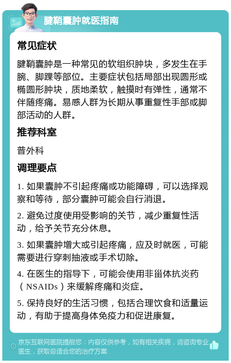 腱鞘囊肿就医指南 常见症状 腱鞘囊肿是一种常见的软组织肿块，多发生在手腕、脚踝等部位。主要症状包括局部出现圆形或椭圆形肿块，质地柔软，触摸时有弹性，通常不伴随疼痛。易感人群为长期从事重复性手部或脚部活动的人群。 推荐科室 普外科 调理要点 1. 如果囊肿不引起疼痛或功能障碍，可以选择观察和等待，部分囊肿可能会自行消退。 2. 避免过度使用受影响的关节，减少重复性活动，给予关节充分休息。 3. 如果囊肿增大或引起疼痛，应及时就医，可能需要进行穿刺抽液或手术切除。 4. 在医生的指导下，可能会使用非甾体抗炎药（NSAIDs）来缓解疼痛和炎症。 5. 保持良好的生活习惯，包括合理饮食和适量运动，有助于提高身体免疫力和促进康复。