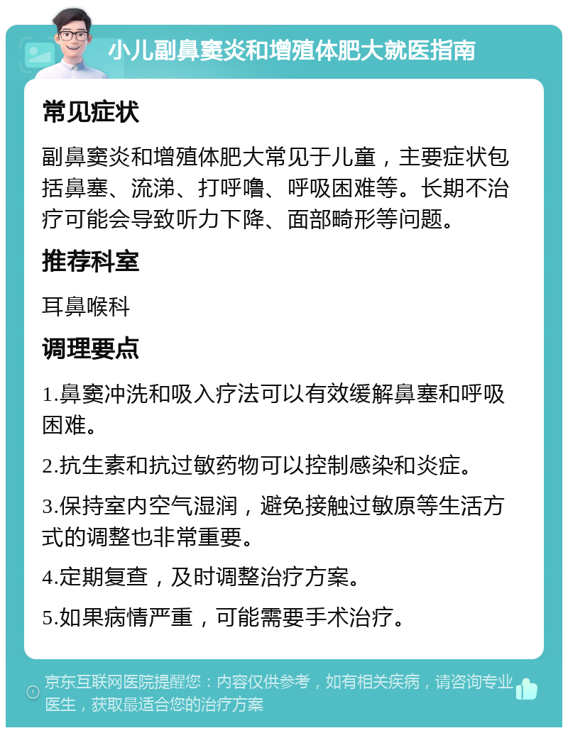 小儿副鼻窦炎和增殖体肥大就医指南 常见症状 副鼻窦炎和增殖体肥大常见于儿童，主要症状包括鼻塞、流涕、打呼噜、呼吸困难等。长期不治疗可能会导致听力下降、面部畸形等问题。 推荐科室 耳鼻喉科 调理要点 1.鼻窦冲洗和吸入疗法可以有效缓解鼻塞和呼吸困难。 2.抗生素和抗过敏药物可以控制感染和炎症。 3.保持室内空气湿润，避免接触过敏原等生活方式的调整也非常重要。 4.定期复查，及时调整治疗方案。 5.如果病情严重，可能需要手术治疗。