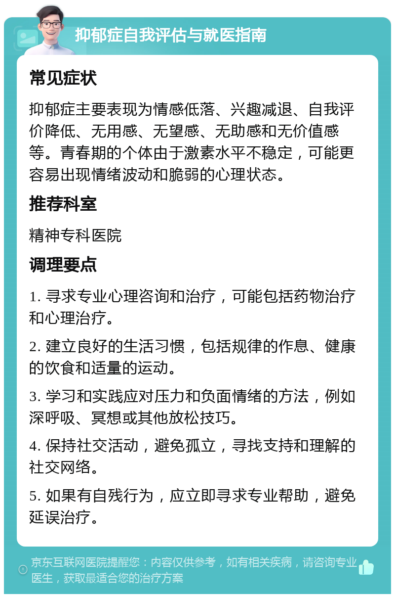 抑郁症自我评估与就医指南 常见症状 抑郁症主要表现为情感低落、兴趣减退、自我评价降低、无用感、无望感、无助感和无价值感等。青春期的个体由于激素水平不稳定，可能更容易出现情绪波动和脆弱的心理状态。 推荐科室 精神专科医院 调理要点 1. 寻求专业心理咨询和治疗，可能包括药物治疗和心理治疗。 2. 建立良好的生活习惯，包括规律的作息、健康的饮食和适量的运动。 3. 学习和实践应对压力和负面情绪的方法，例如深呼吸、冥想或其他放松技巧。 4. 保持社交活动，避免孤立，寻找支持和理解的社交网络。 5. 如果有自残行为，应立即寻求专业帮助，避免延误治疗。