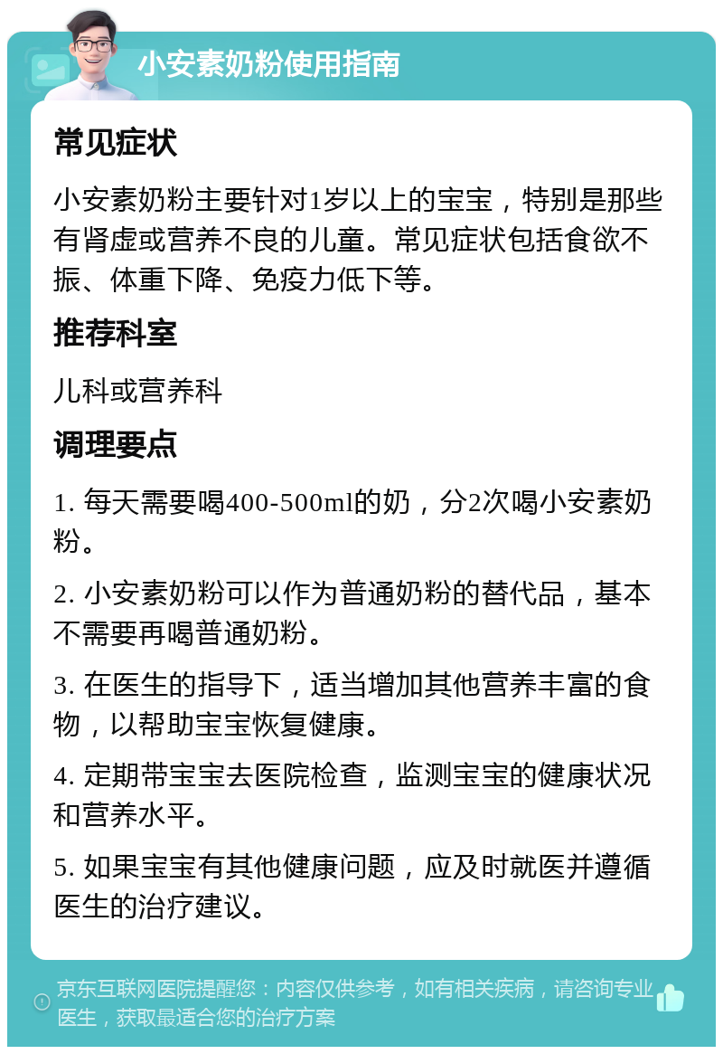 小安素奶粉使用指南 常见症状 小安素奶粉主要针对1岁以上的宝宝，特别是那些有肾虚或营养不良的儿童。常见症状包括食欲不振、体重下降、免疫力低下等。 推荐科室 儿科或营养科 调理要点 1. 每天需要喝400-500ml的奶，分2次喝小安素奶粉。 2. 小安素奶粉可以作为普通奶粉的替代品，基本不需要再喝普通奶粉。 3. 在医生的指导下，适当增加其他营养丰富的食物，以帮助宝宝恢复健康。 4. 定期带宝宝去医院检查，监测宝宝的健康状况和营养水平。 5. 如果宝宝有其他健康问题，应及时就医并遵循医生的治疗建议。