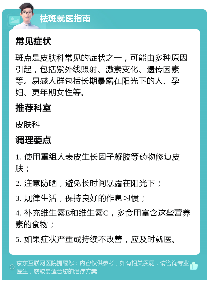 祛斑就医指南 常见症状 斑点是皮肤科常见的症状之一，可能由多种原因引起，包括紫外线照射、激素变化、遗传因素等。易感人群包括长期暴露在阳光下的人、孕妇、更年期女性等。 推荐科室 皮肤科 调理要点 1. 使用重组人表皮生长因子凝胶等药物修复皮肤； 2. 注意防晒，避免长时间暴露在阳光下； 3. 规律生活，保持良好的作息习惯； 4. 补充维生素E和维生素C，多食用富含这些营养素的食物； 5. 如果症状严重或持续不改善，应及时就医。