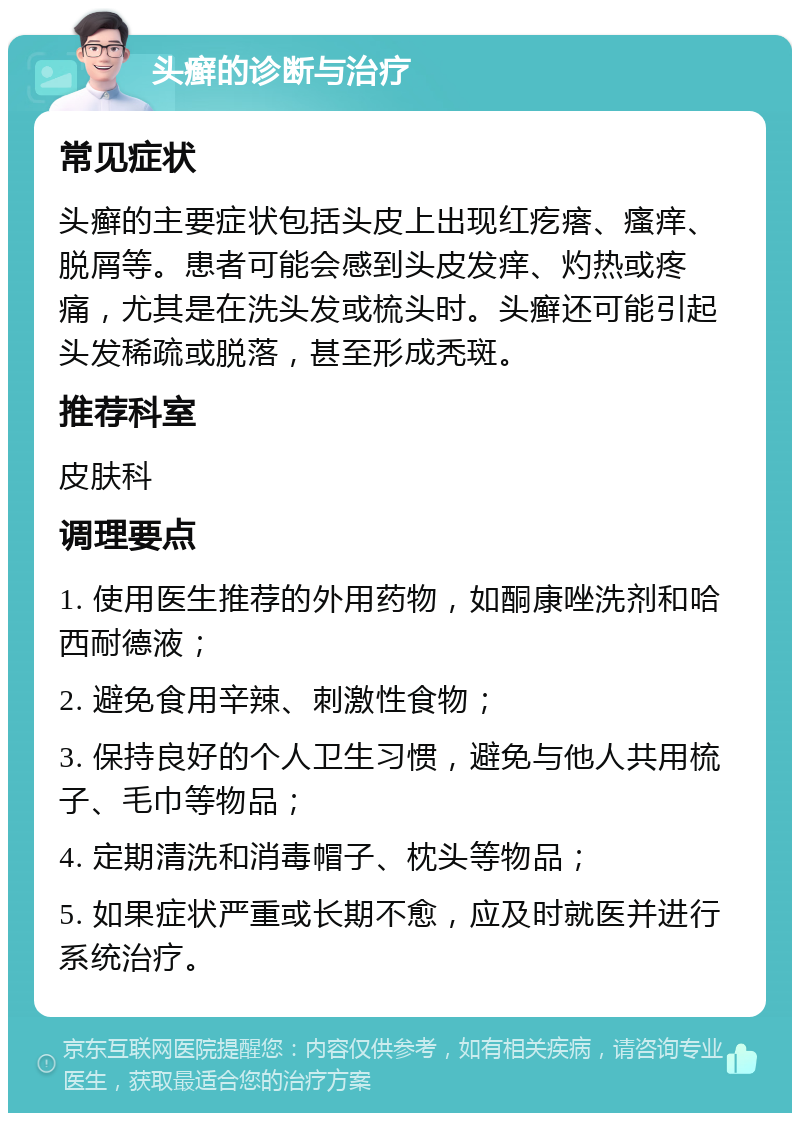 头癣的诊断与治疗 常见症状 头癣的主要症状包括头皮上出现红疙瘩、瘙痒、脱屑等。患者可能会感到头皮发痒、灼热或疼痛，尤其是在洗头发或梳头时。头癣还可能引起头发稀疏或脱落，甚至形成秃斑。 推荐科室 皮肤科 调理要点 1. 使用医生推荐的外用药物，如酮康唑洗剂和哈西耐德液； 2. 避免食用辛辣、刺激性食物； 3. 保持良好的个人卫生习惯，避免与他人共用梳子、毛巾等物品； 4. 定期清洗和消毒帽子、枕头等物品； 5. 如果症状严重或长期不愈，应及时就医并进行系统治疗。