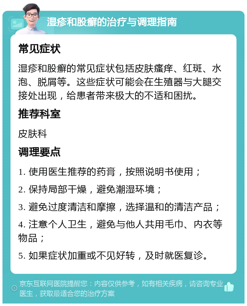 湿疹和股癣的治疗与调理指南 常见症状 湿疹和股癣的常见症状包括皮肤瘙痒、红斑、水泡、脱屑等。这些症状可能会在生殖器与大腿交接处出现，给患者带来极大的不适和困扰。 推荐科室 皮肤科 调理要点 1. 使用医生推荐的药膏，按照说明书使用； 2. 保持局部干燥，避免潮湿环境； 3. 避免过度清洁和摩擦，选择温和的清洁产品； 4. 注意个人卫生，避免与他人共用毛巾、内衣等物品； 5. 如果症状加重或不见好转，及时就医复诊。