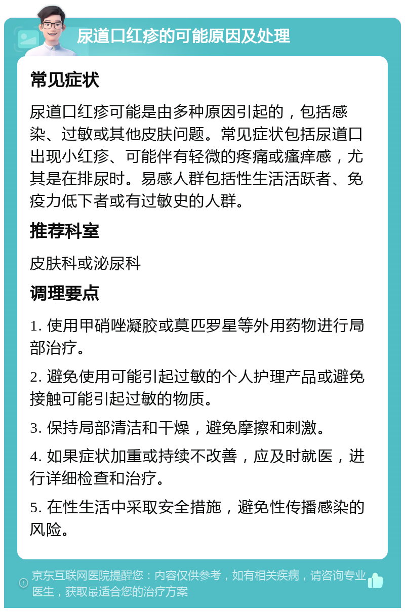 尿道口红疹的可能原因及处理 常见症状 尿道口红疹可能是由多种原因引起的，包括感染、过敏或其他皮肤问题。常见症状包括尿道口出现小红疹、可能伴有轻微的疼痛或瘙痒感，尤其是在排尿时。易感人群包括性生活活跃者、免疫力低下者或有过敏史的人群。 推荐科室 皮肤科或泌尿科 调理要点 1. 使用甲硝唑凝胶或莫匹罗星等外用药物进行局部治疗。 2. 避免使用可能引起过敏的个人护理产品或避免接触可能引起过敏的物质。 3. 保持局部清洁和干燥，避免摩擦和刺激。 4. 如果症状加重或持续不改善，应及时就医，进行详细检查和治疗。 5. 在性生活中采取安全措施，避免性传播感染的风险。