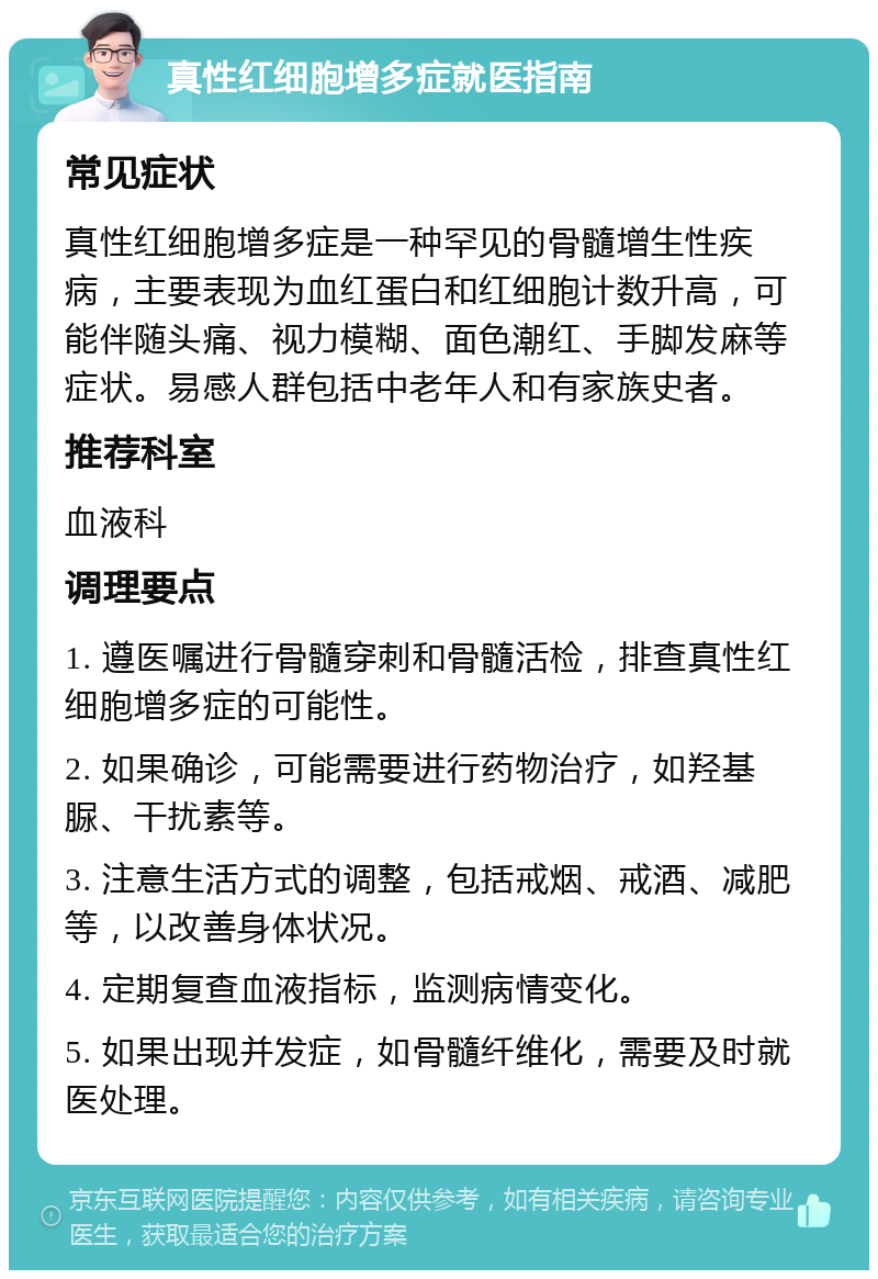 真性红细胞增多症就医指南 常见症状 真性红细胞增多症是一种罕见的骨髓增生性疾病，主要表现为血红蛋白和红细胞计数升高，可能伴随头痛、视力模糊、面色潮红、手脚发麻等症状。易感人群包括中老年人和有家族史者。 推荐科室 血液科 调理要点 1. 遵医嘱进行骨髓穿刺和骨髓活检，排查真性红细胞增多症的可能性。 2. 如果确诊，可能需要进行药物治疗，如羟基脲、干扰素等。 3. 注意生活方式的调整，包括戒烟、戒酒、减肥等，以改善身体状况。 4. 定期复查血液指标，监测病情变化。 5. 如果出现并发症，如骨髓纤维化，需要及时就医处理。