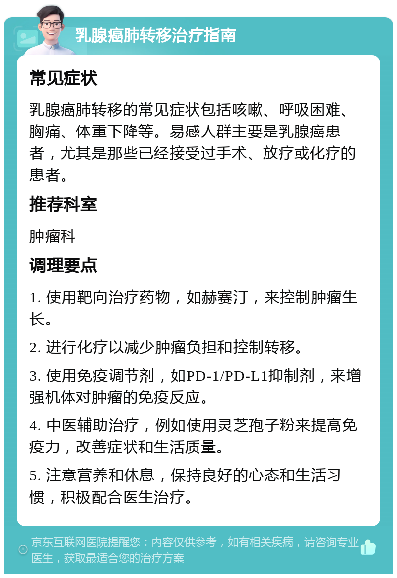 乳腺癌肺转移治疗指南 常见症状 乳腺癌肺转移的常见症状包括咳嗽、呼吸困难、胸痛、体重下降等。易感人群主要是乳腺癌患者，尤其是那些已经接受过手术、放疗或化疗的患者。 推荐科室 肿瘤科 调理要点 1. 使用靶向治疗药物，如赫赛汀，来控制肿瘤生长。 2. 进行化疗以减少肿瘤负担和控制转移。 3. 使用免疫调节剂，如PD-1/PD-L1抑制剂，来增强机体对肿瘤的免疫反应。 4. 中医辅助治疗，例如使用灵芝孢子粉来提高免疫力，改善症状和生活质量。 5. 注意营养和休息，保持良好的心态和生活习惯，积极配合医生治疗。