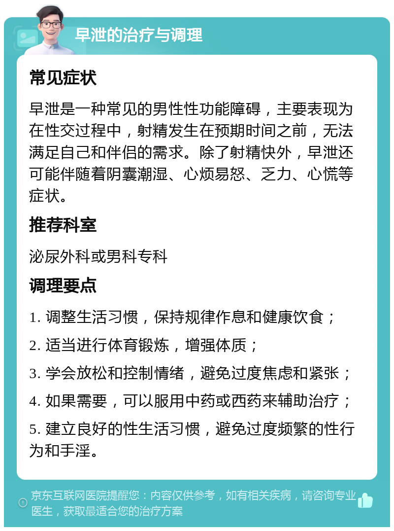 早泄的治疗与调理 常见症状 早泄是一种常见的男性性功能障碍，主要表现为在性交过程中，射精发生在预期时间之前，无法满足自己和伴侣的需求。除了射精快外，早泄还可能伴随着阴囊潮湿、心烦易怒、乏力、心慌等症状。 推荐科室 泌尿外科或男科专科 调理要点 1. 调整生活习惯，保持规律作息和健康饮食； 2. 适当进行体育锻炼，增强体质； 3. 学会放松和控制情绪，避免过度焦虑和紧张； 4. 如果需要，可以服用中药或西药来辅助治疗； 5. 建立良好的性生活习惯，避免过度频繁的性行为和手淫。