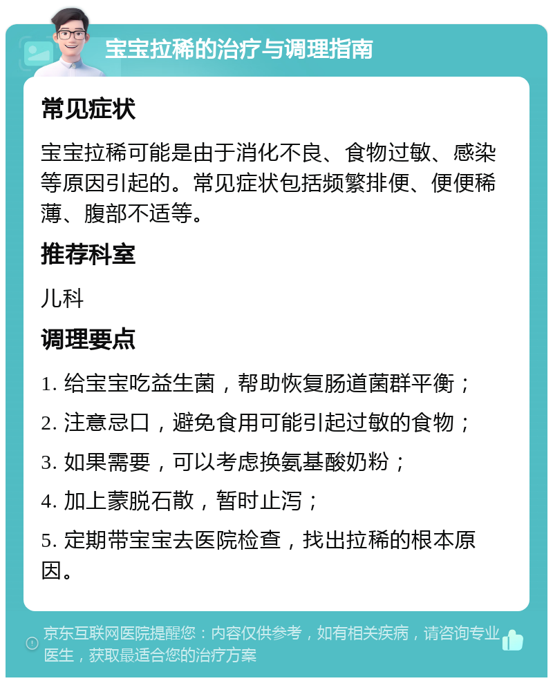 宝宝拉稀的治疗与调理指南 常见症状 宝宝拉稀可能是由于消化不良、食物过敏、感染等原因引起的。常见症状包括频繁排便、便便稀薄、腹部不适等。 推荐科室 儿科 调理要点 1. 给宝宝吃益生菌，帮助恢复肠道菌群平衡； 2. 注意忌口，避免食用可能引起过敏的食物； 3. 如果需要，可以考虑换氨基酸奶粉； 4. 加上蒙脱石散，暂时止泻； 5. 定期带宝宝去医院检查，找出拉稀的根本原因。