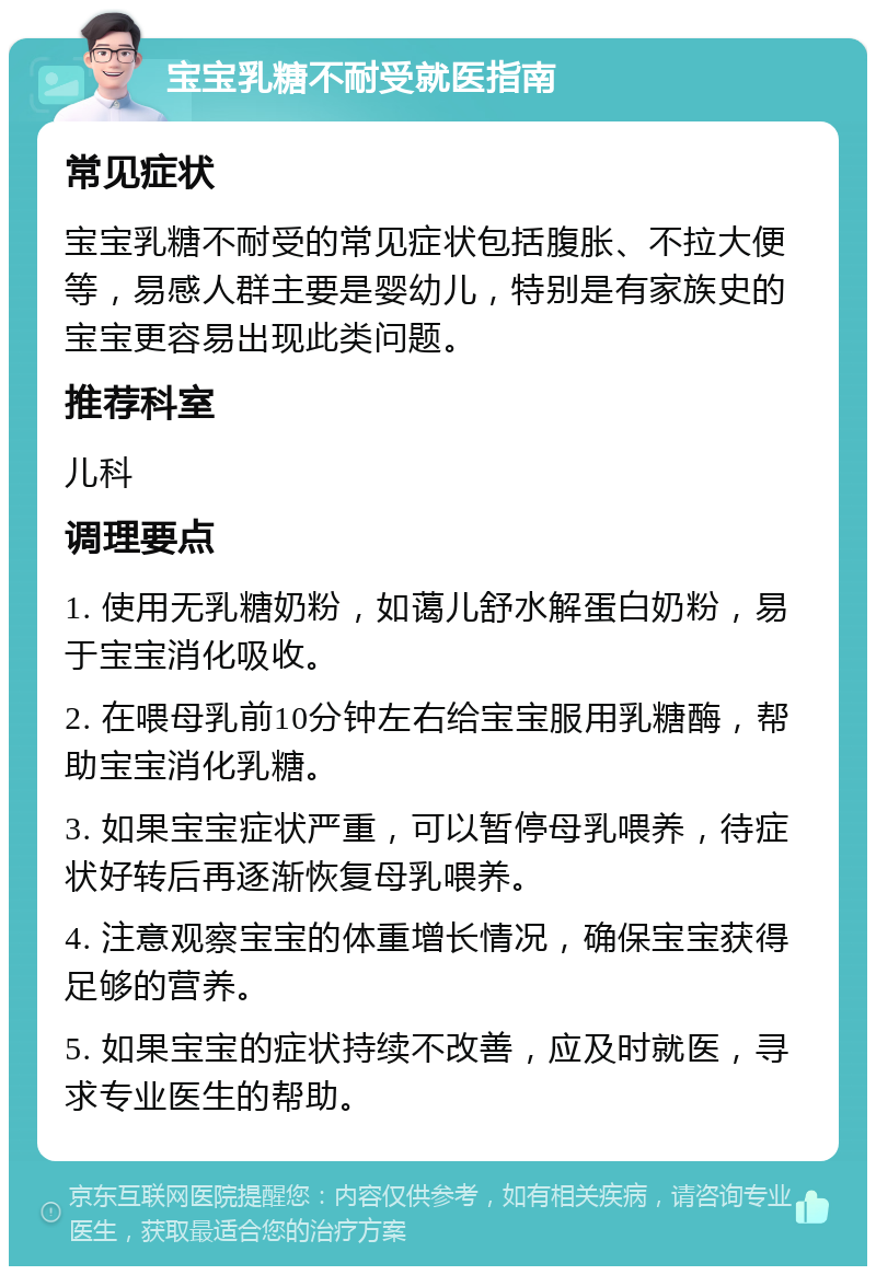 宝宝乳糖不耐受就医指南 常见症状 宝宝乳糖不耐受的常见症状包括腹胀、不拉大便等，易感人群主要是婴幼儿，特别是有家族史的宝宝更容易出现此类问题。 推荐科室 儿科 调理要点 1. 使用无乳糖奶粉，如蔼儿舒水解蛋白奶粉，易于宝宝消化吸收。 2. 在喂母乳前10分钟左右给宝宝服用乳糖酶，帮助宝宝消化乳糖。 3. 如果宝宝症状严重，可以暂停母乳喂养，待症状好转后再逐渐恢复母乳喂养。 4. 注意观察宝宝的体重增长情况，确保宝宝获得足够的营养。 5. 如果宝宝的症状持续不改善，应及时就医，寻求专业医生的帮助。