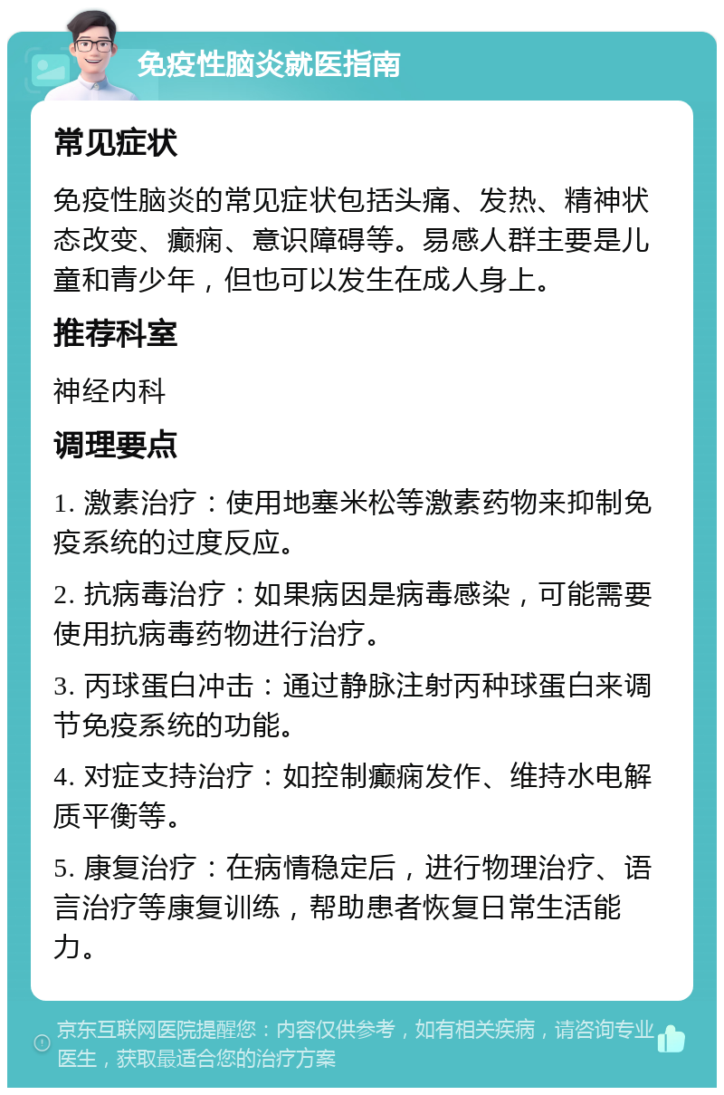 免疫性脑炎就医指南 常见症状 免疫性脑炎的常见症状包括头痛、发热、精神状态改变、癫痫、意识障碍等。易感人群主要是儿童和青少年，但也可以发生在成人身上。 推荐科室 神经内科 调理要点 1. 激素治疗：使用地塞米松等激素药物来抑制免疫系统的过度反应。 2. 抗病毒治疗：如果病因是病毒感染，可能需要使用抗病毒药物进行治疗。 3. 丙球蛋白冲击：通过静脉注射丙种球蛋白来调节免疫系统的功能。 4. 对症支持治疗：如控制癫痫发作、维持水电解质平衡等。 5. 康复治疗：在病情稳定后，进行物理治疗、语言治疗等康复训练，帮助患者恢复日常生活能力。