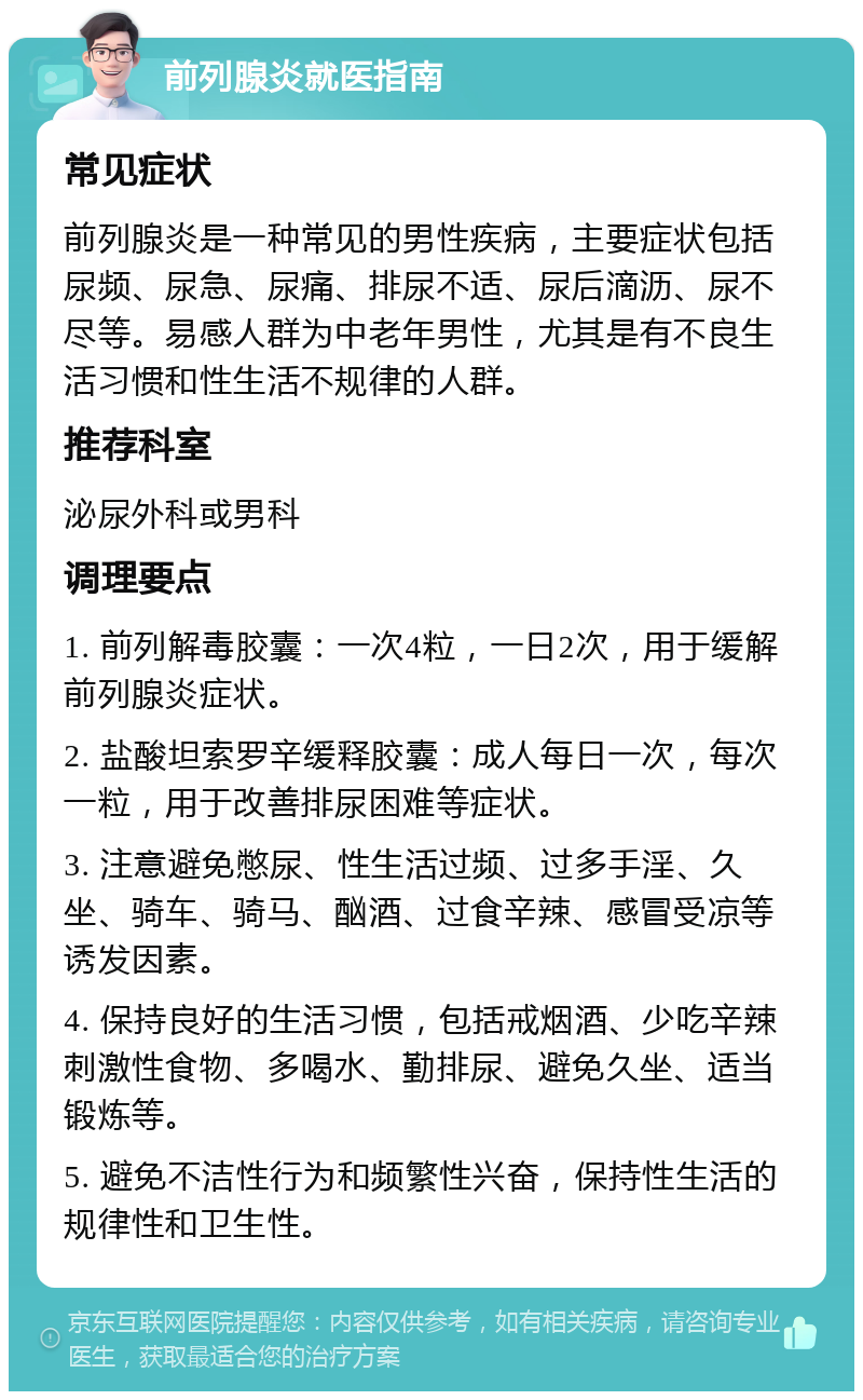 前列腺炎就医指南 常见症状 前列腺炎是一种常见的男性疾病，主要症状包括尿频、尿急、尿痛、排尿不适、尿后滴沥、尿不尽等。易感人群为中老年男性，尤其是有不良生活习惯和性生活不规律的人群。 推荐科室 泌尿外科或男科 调理要点 1. 前列解毒胶囊：一次4粒，一日2次，用于缓解前列腺炎症状。 2. 盐酸坦索罗辛缓释胶囊：成人每日一次，每次一粒，用于改善排尿困难等症状。 3. 注意避免憋尿、性生活过频、过多手淫、久坐、骑车、骑马、酗酒、过食辛辣、感冒受凉等诱发因素。 4. 保持良好的生活习惯，包括戒烟酒、少吃辛辣刺激性食物、多喝水、勤排尿、避免久坐、适当锻炼等。 5. 避免不洁性行为和频繁性兴奋，保持性生活的规律性和卫生性。