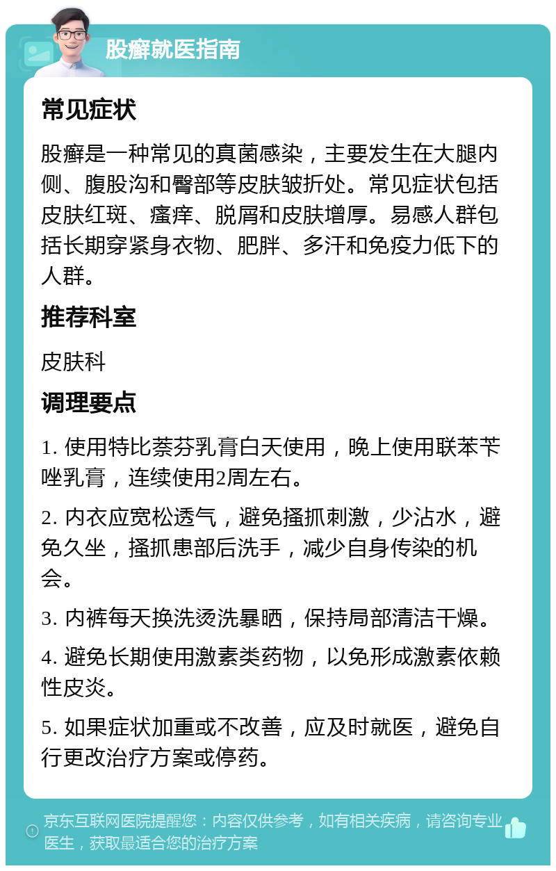 股癣就医指南 常见症状 股癣是一种常见的真菌感染，主要发生在大腿内侧、腹股沟和臀部等皮肤皱折处。常见症状包括皮肤红斑、瘙痒、脱屑和皮肤增厚。易感人群包括长期穿紧身衣物、肥胖、多汗和免疫力低下的人群。 推荐科室 皮肤科 调理要点 1. 使用特比萘芬乳膏白天使用，晚上使用联苯苄唑乳膏，连续使用2周左右。 2. 内衣应宽松透气，避免搔抓刺激，少沾水，避免久坐，搔抓患部后洗手，减少自身传染的机会。 3. 内裤每天换洗烫洗暴晒，保持局部清洁干燥。 4. 避免长期使用激素类药物，以免形成激素依赖性皮炎。 5. 如果症状加重或不改善，应及时就医，避免自行更改治疗方案或停药。