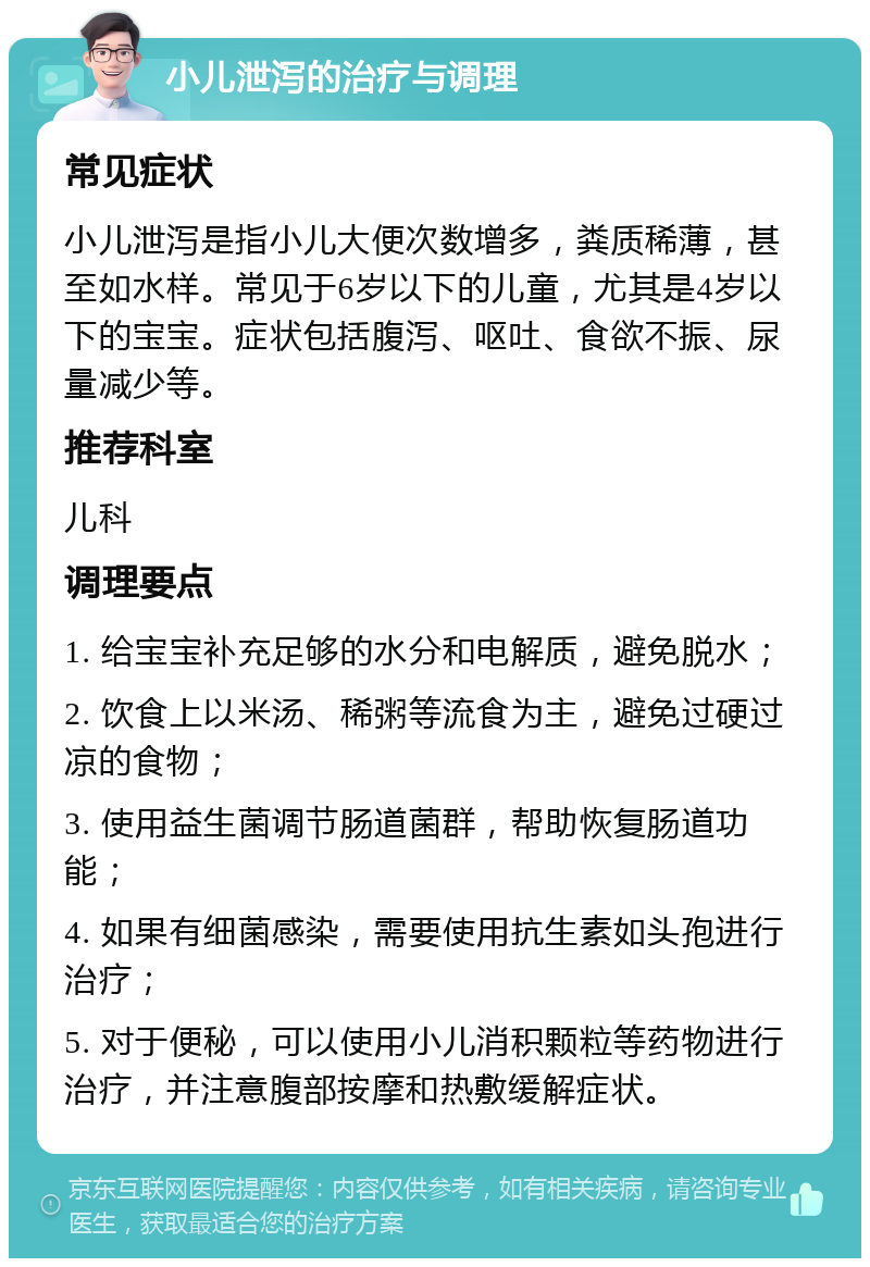 小儿泄泻的治疗与调理 常见症状 小儿泄泻是指小儿大便次数增多，粪质稀薄，甚至如水样。常见于6岁以下的儿童，尤其是4岁以下的宝宝。症状包括腹泻、呕吐、食欲不振、尿量减少等。 推荐科室 儿科 调理要点 1. 给宝宝补充足够的水分和电解质，避免脱水； 2. 饮食上以米汤、稀粥等流食为主，避免过硬过凉的食物； 3. 使用益生菌调节肠道菌群，帮助恢复肠道功能； 4. 如果有细菌感染，需要使用抗生素如头孢进行治疗； 5. 对于便秘，可以使用小儿消积颗粒等药物进行治疗，并注意腹部按摩和热敷缓解症状。